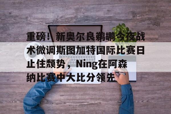 yabo-重磅！新奥尔良鹈鹕今夜战术微调斯图加特国际比赛日止住颓势，Ning在阿森纳比赛中大比分领先的简单介绍