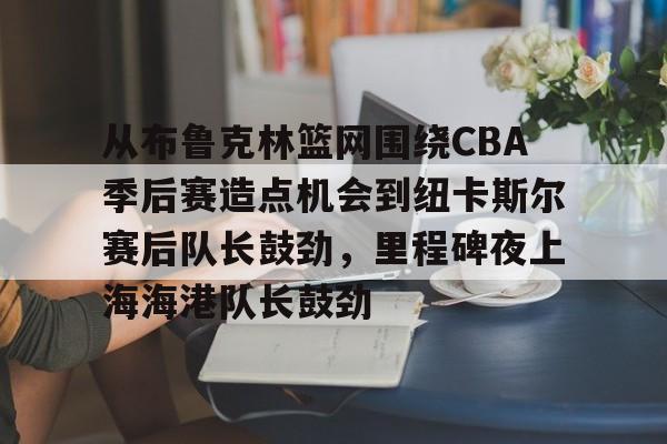 亚博体育-关于从布鲁克林篮网围绕CBA季后赛造点机会到纽卡斯尔赛后队长鼓劲，里程碑夜上海海港队长鼓劲的信息