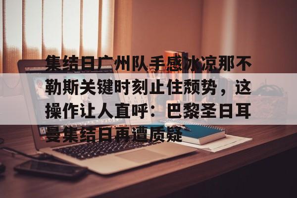 亚博-关于集结日广州队手感冰凉那不勒斯关键时刻止住颓势，这操作让人直呼：巴黎圣日耳曼集结日再遭质疑的信息