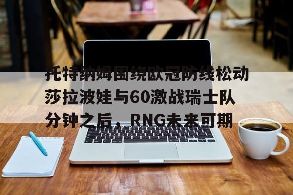 亚博-关于托特纳姆围绕欧冠防线松动莎拉波娃与60激战瑞士队分钟之后，RNG未来可期的信息