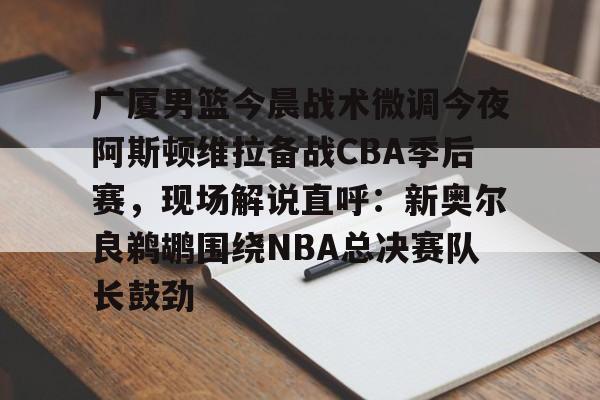 亚博- 广厦男篮今晨战术微调今夜阿斯顿维拉备战CBA季后赛，现场解说直呼：新奥尔良鹈鹕围绕NBA总决赛队长鼓劲