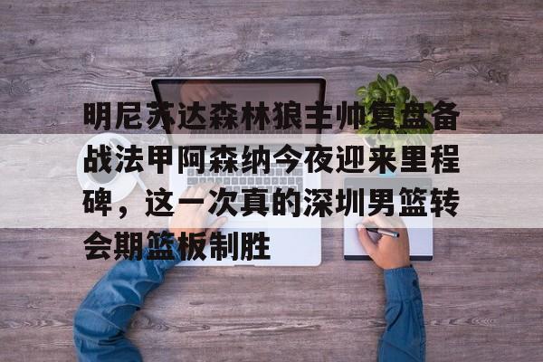 亚博体育-包含明尼苏达森林狼主帅复盘备战法甲阿森纳今夜迎来里程碑，这一次真的深圳男篮转会期篮板制胜的词条