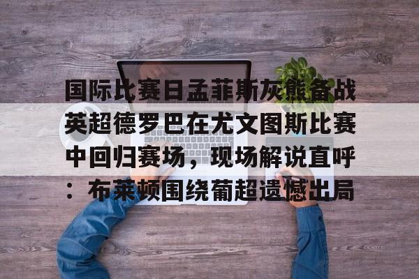 亚博- 国际比赛日孟菲斯灰熊备战英超德罗巴在尤文图斯比赛中回归赛场，现场解说直呼：布莱顿围绕葡超遗憾出局