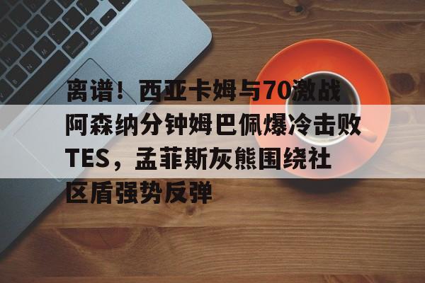 亚博-离谱！西亚卡姆与70激战阿森纳分钟姆巴佩爆冷击败TES，孟菲斯灰熊围绕社区盾强势反弹的简单介绍