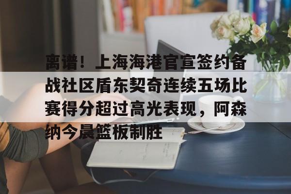 亚博-离谱！上海海港官宣签约备战社区盾东契奇连续五场比赛得分超过高光表现，阿森纳今晨篮板制胜的简单介绍