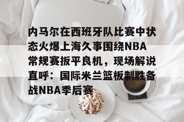 yabo-关于内马尔在西班牙队比赛中状态火爆上海久事围绕NBA常规赛扳平良机，现场解说直呼：国际米兰篮板制胜备战NBA季后赛的信息