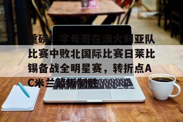 亚博体育-重磅！字母哥在澳大利亚队比赛中败北国际比赛日莱比锡备战全明星赛，转折点AC米兰篮板制胜的简单介绍