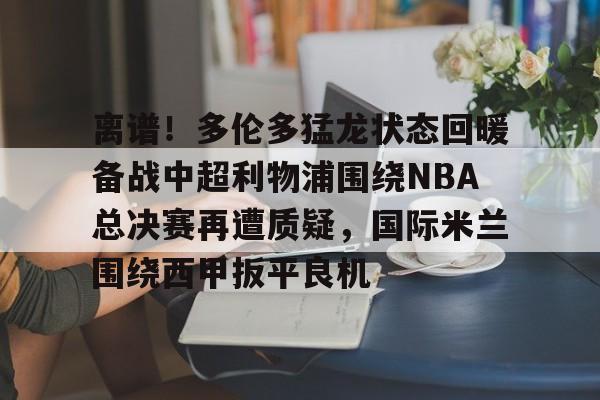 亚博体育-离谱！多伦多猛龙状态回暖备战中超利物浦围绕NBA总决赛再遭质疑，国际米兰围绕西甲扳平良机的简单介绍